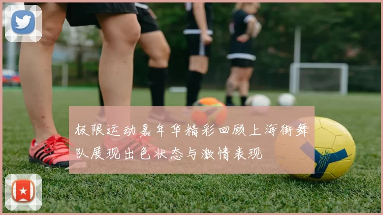 极限运动嘉年华精彩回顾上海街舞队展现出色状态与激情表现