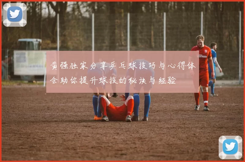 黄强独家分享乒乓球技巧与心得体会助你提升球技的秘诀与经验
