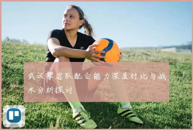 武汉攀岩队配合能力深度对比与战术分析探讨