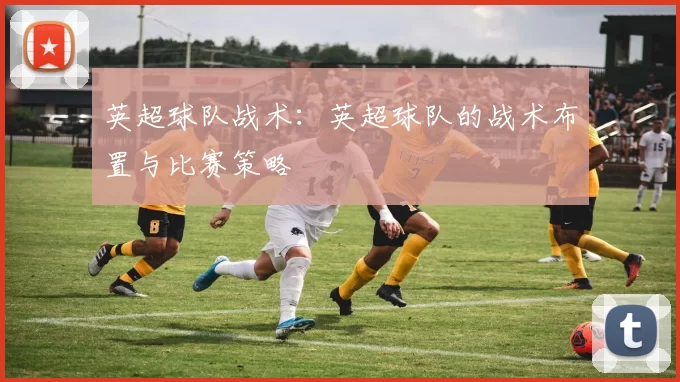 英超球队战术：英超球队的战术布置与比赛策略