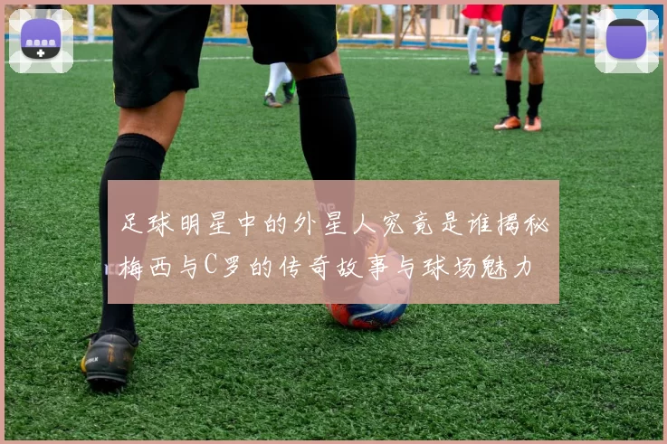 足球明星中的外星人究竟是谁揭秘梅西与C罗的传奇故事与球场魅力