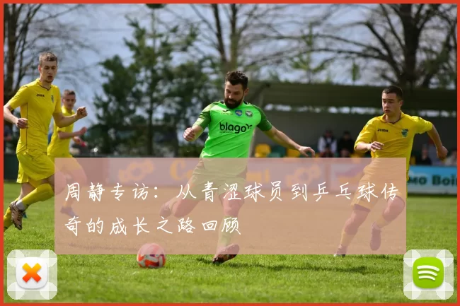 周静专访：从青涩球员到乒乓球传奇的成长之路回顾