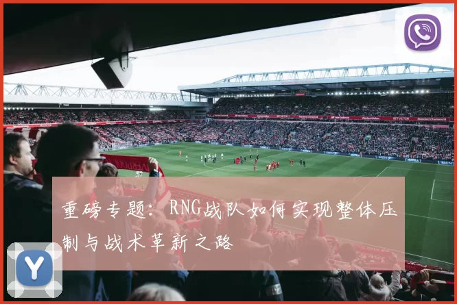 重磅专题：RNG战队如何实现整体压制与战术革新之路