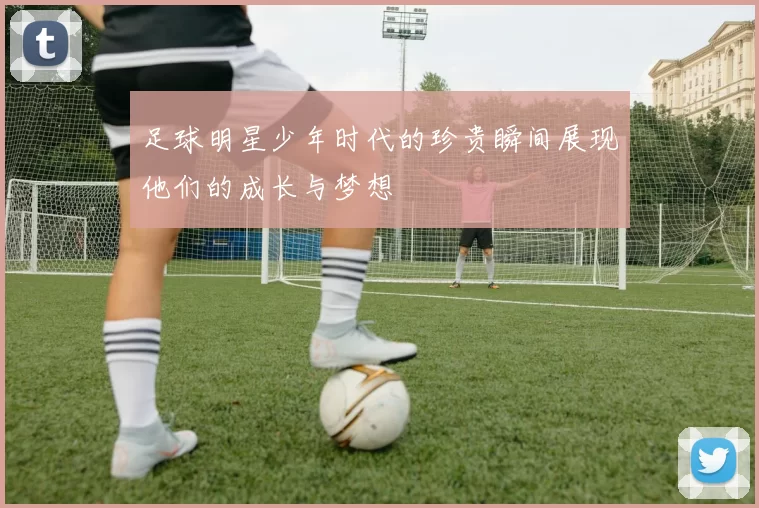 足球明星少年时代的珍贵瞬间展现他们的成长与梦想