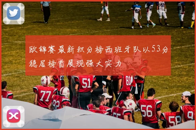 欧锦赛最新积分榜西班牙队以53分稳居榜首展现强大实力