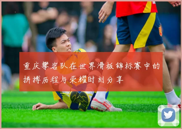 重庆攀岩队在世界滑板锦标赛中的拼搏历程与荣耀时刻分享
