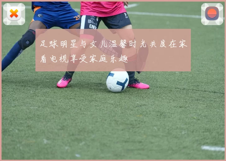 足球明星与女儿温馨时光共度在家看电视享受家庭乐趣
