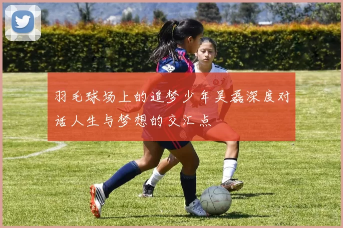 羽毛球场上的追梦少年吴磊深度对话人生与梦想的交汇点