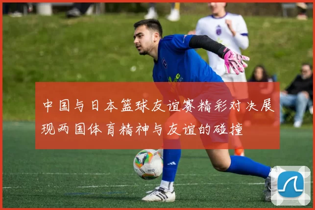 中国与日本篮球友谊赛精彩对决展现两国体育精神与友谊的碰撞