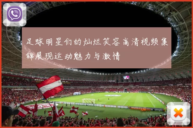 足球明星们的灿烂笑容高清视频集锦展现运动魅力与激情