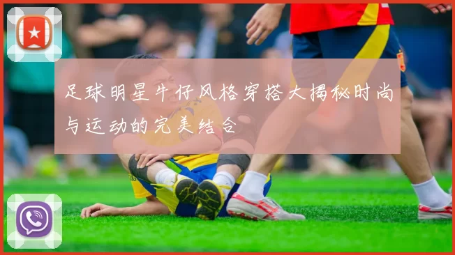 足球明星牛仔风格穿搭大揭秘时尚与运动的完美结合