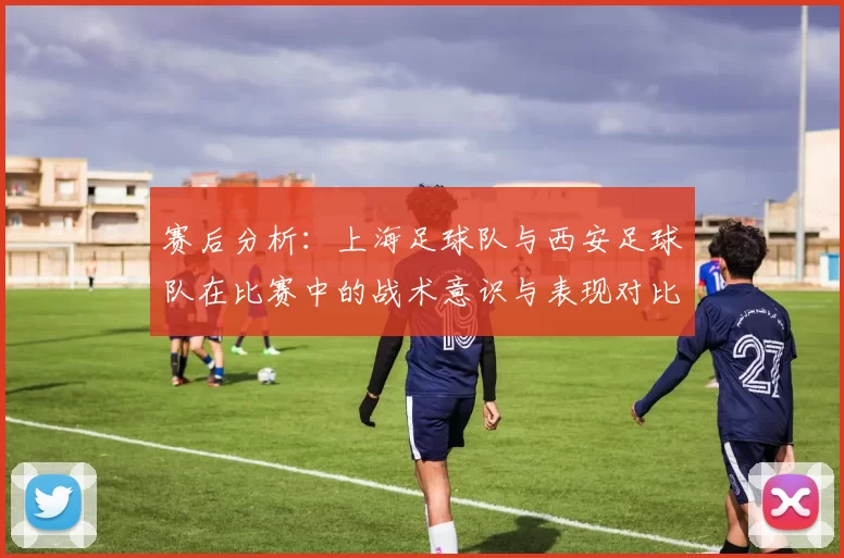 赛后分析：上海足球队与西安足球队在比赛中的战术意识与表现对比