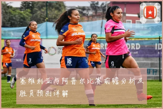 塞维利亚与阿普尔比赛前瞻分析及胜负预测详解