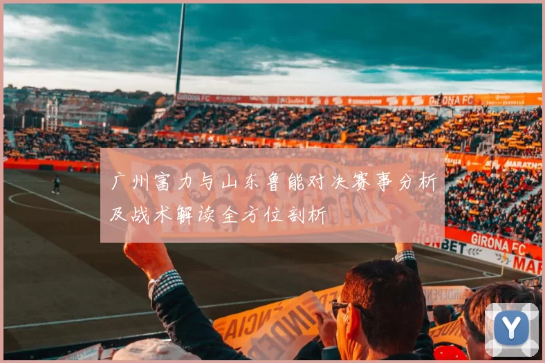 广州富力与山东鲁能对决赛事分析及战术解读全方位剖析