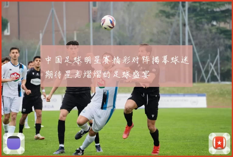 中国足球明星赛精彩对阵揭幕球迷期待星光熠熠的足球盛宴