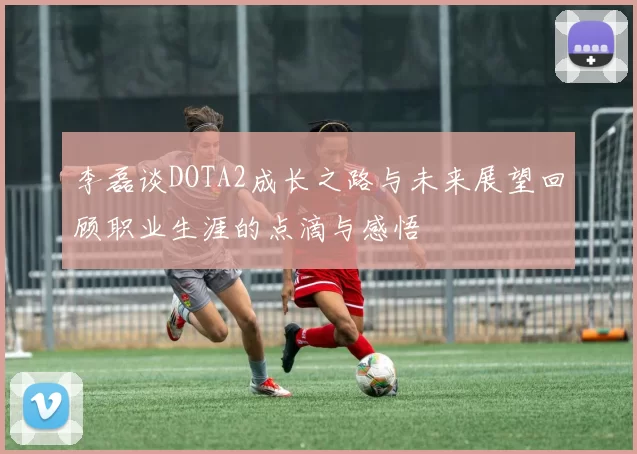 李磊谈DOTA2成长之路与未来展望回顾职业生涯的点滴与感悟