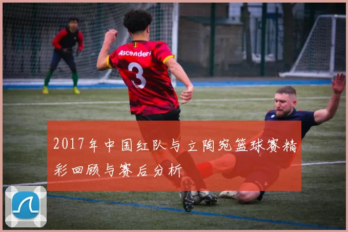 2017年中国红队与立陶宛篮球赛精彩回顾与赛后分析