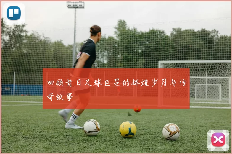 回顾昔日足球巨星的辉煌岁月与传奇故事