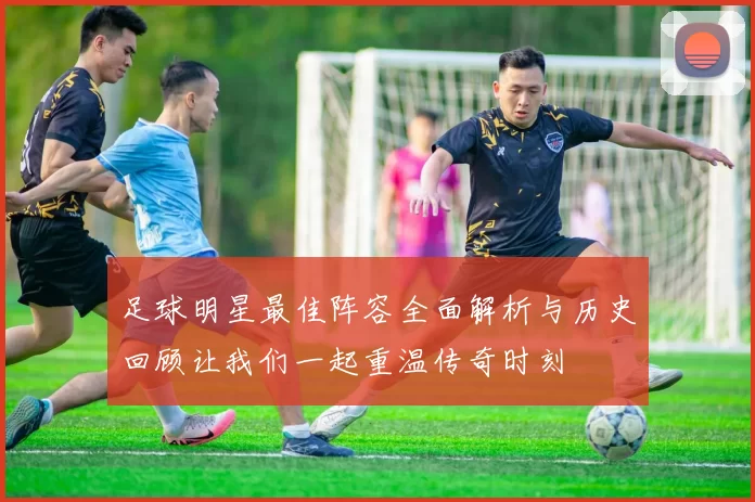 足球明星最佳阵容全面解析与历史回顾让我们一起重温传奇时刻