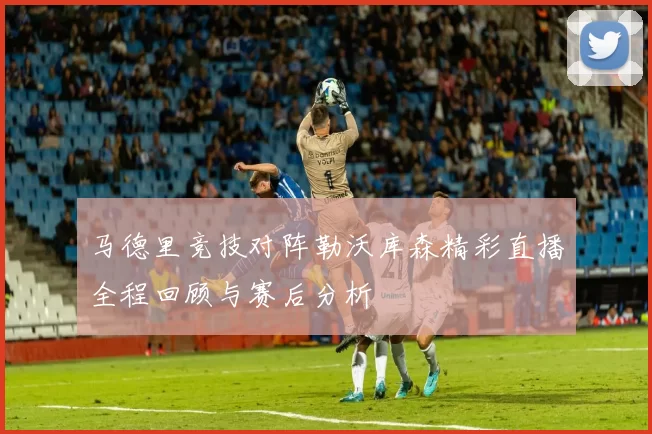 马德里竞技对阵勒沃库森精彩直播全程回顾与赛后分析