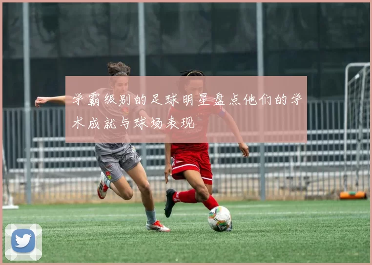 学霸级别的足球明星盘点他们的学术成就与球场表现