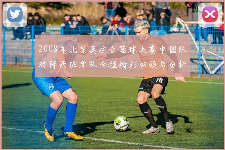 2008年北京奥运会篮球决赛中国队对阵西班牙队全程精彩回顾与分析