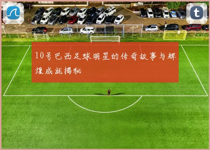10号巴西足球明星的传奇故事与辉煌成就揭秘