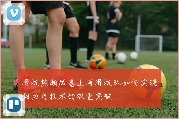 滑板热潮席卷上海滑板队如何实现耐力与技术的双重突破