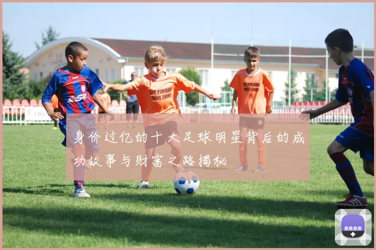 身价过亿的十大足球明星背后的成功故事与财富之路揭秘