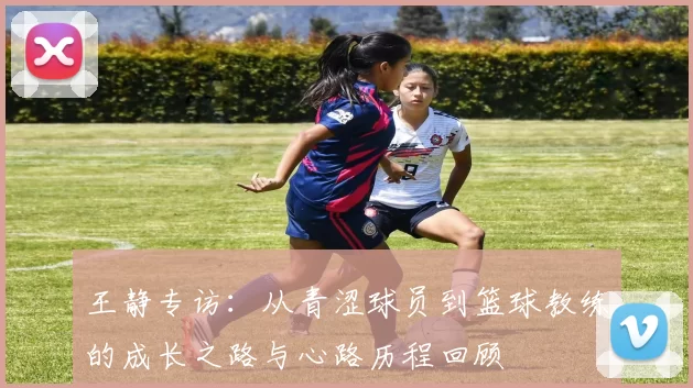 王静专访：从青涩球员到篮球教练的成长之路与心路历程回顾