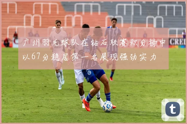 广州羽毛球队在钻石联赛积分榜中以67分稳居第一名展现强劲实力
