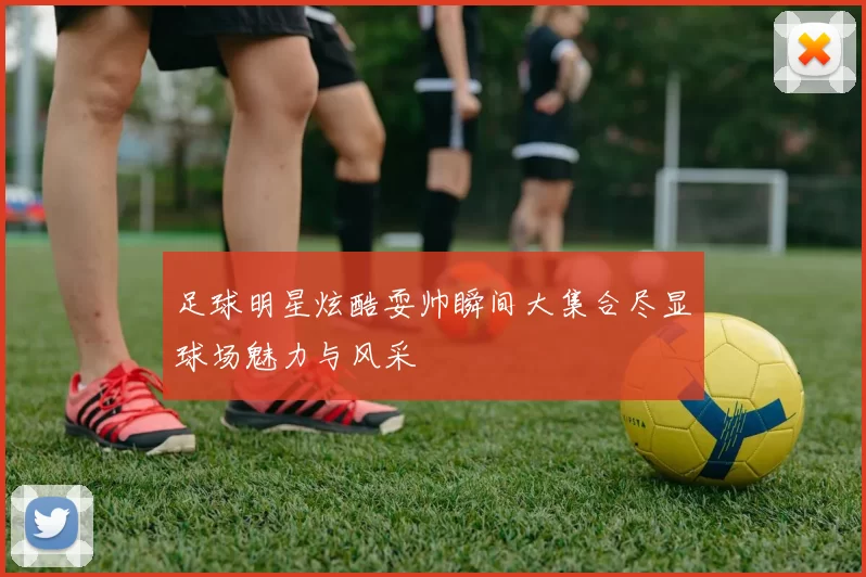 足球明星炫酷耍帅瞬间大集合尽显球场魅力与风采