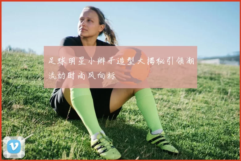 足球明星小辫子造型大揭秘引领潮流的时尚风向标