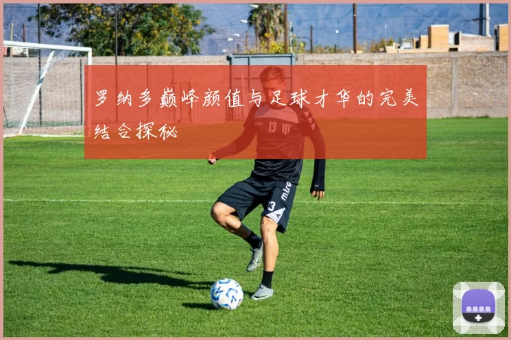 罗纳多巅峰颜值与足球才华的完美结合探秘