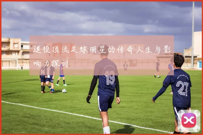 退役顶流足球明星的传奇人生与影响力探讨