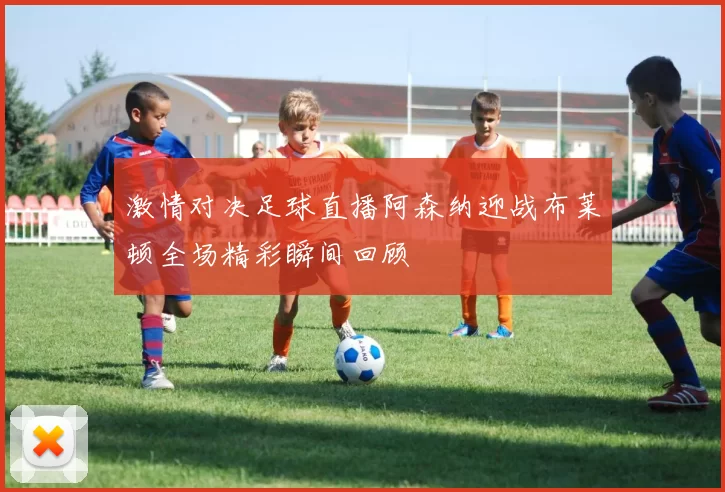 激情对决足球直播阿森纳迎战布莱顿全场精彩瞬间回顾