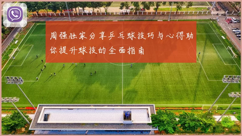 周强独家分享乒乓球技巧与心得助你提升球技的全面指南