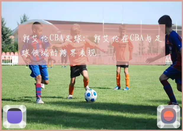 郭艾伦CBA足球：郭艾伦在CBA与足球领域的跨界表现