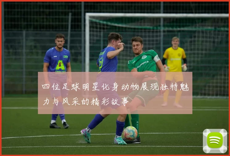 四位足球明星化身动物展现独特魅力与风采的精彩故事
