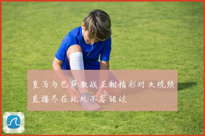 皇马与巴萨激战正酣精彩对决视频直播尽在此处不容错过