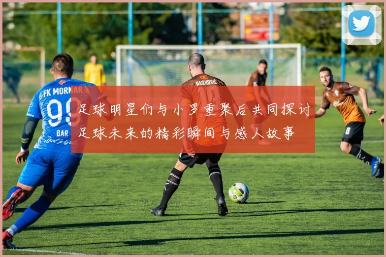 足球明星们与小罗重聚后共同探讨足球未来的精彩瞬间与感人故事