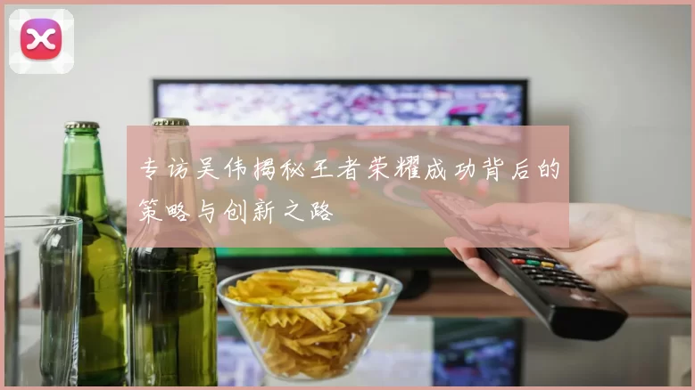 专访吴伟揭秘王者荣耀成功背后的策略与创新之路