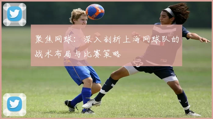 聚焦网球：深入剖析上海网球队的战术布局与比赛策略