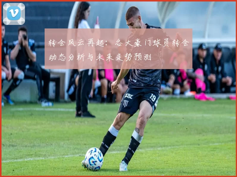 转会风云再起：各大豪门球员转会动态分析与未来走势预测