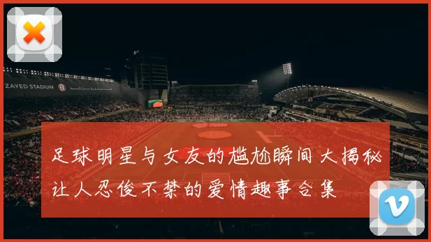 足球明星与女友的尴尬瞬间大揭秘让人忍俊不禁的爱情趣事合集