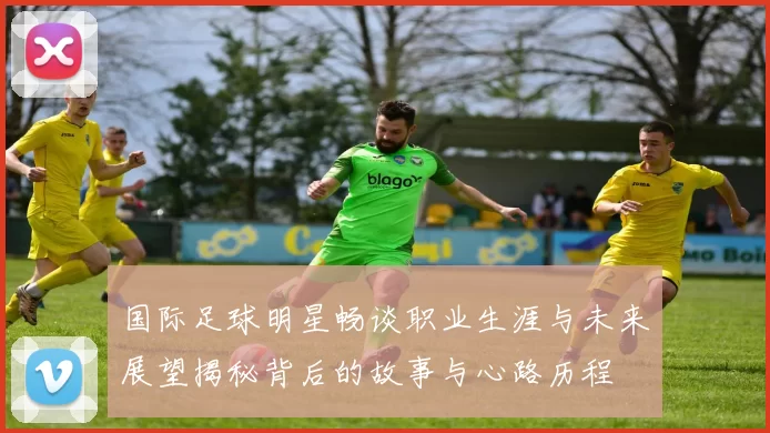 国际足球明星畅谈职业生涯与未来展望揭秘背后的故事与心路历程
