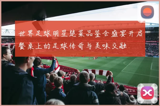 世界足球明星楚菜品鉴会盛宴开启餐桌上的足球传奇与美味交融