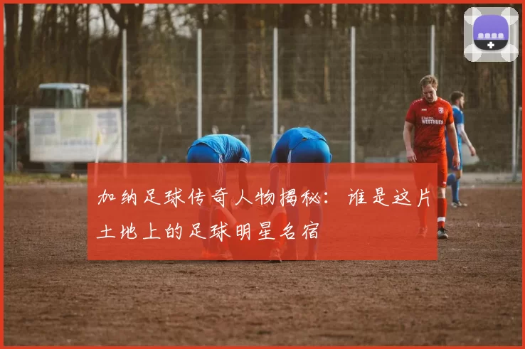 加纳足球传奇人物揭秘：谁是这片土地上的足球明星名宿