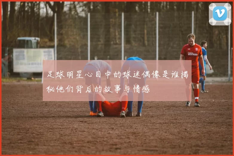 足球明星心目中的球迷偶像是谁揭秘他们背后的故事与情感