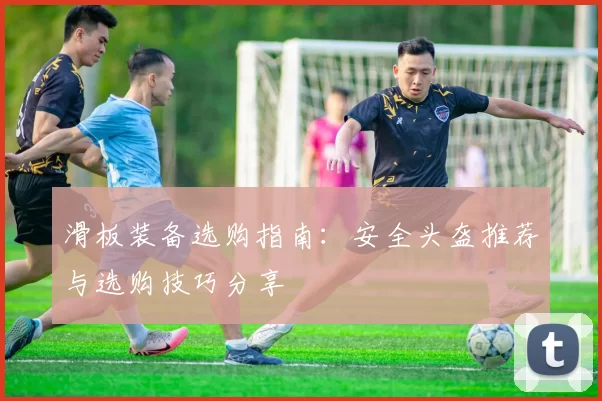 滑板装备选购指南：安全头盔推荐与选购技巧分享
